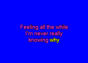 Feeling all the while

I'm never really
knowing why