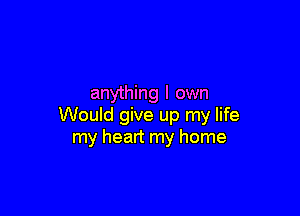 anything I own

Would give up my life
my heart my home