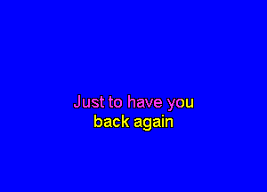 Just to have you
back again