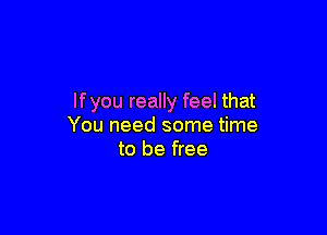 If you really feel that

You need some time
to be free