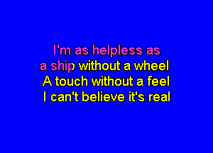 I'm as helpless as
a ship without a wheel

A touch without a feel
I can't believe it's real