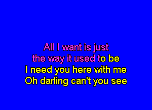 All I want is just

the way it used to be
I need you here with me
Oh darling can't you see