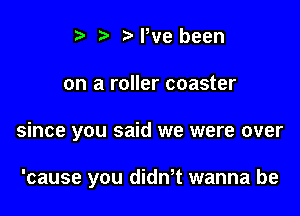 t' t. MWe been

on a roller coaster

since you said we were over

'cause you dith wanna be