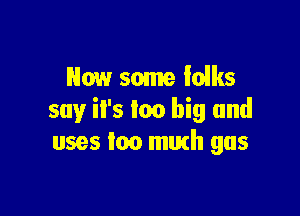 Now some iolks

say it's too big and
uses too murh gas