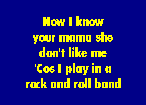 Now I know
your mama she

don't like me
'Cos I play in a
mtk and roll band