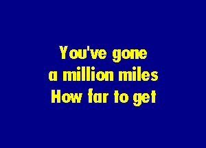 You've gone

a million miles
How far Io gel