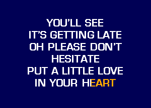 YOU'LL SEE
ITS GETTING LATE
0H PLEASE DON'T

HESITATE
PUT A LITTLE LOVE
IN YOUR HEART

g