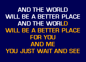 AND THE WORLD
WILL BE A BETTER PLACE
AND THE WORLD
WILL BE A BETTER PLACE
FOR YOU
AND ME
YOU JUST WAIT AND SEE
