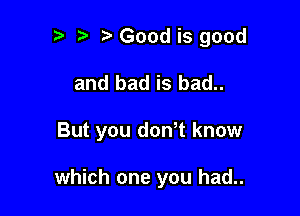 r-v o i? Good is good

and bad is bad..

But you donot know

which one you had..