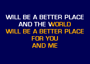 WILL BE A BETTER PLACE
AND THE WORLD
WILL BE A BETTER PLACE
FOR YOU
AND ME