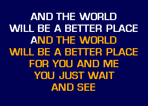 AND THE WORLD
WILL BE A BETTER PLACE
AND THE WORLD
WILL BE A BETTER PLACE
FOR YOU AND ME
YOU JUST WAIT
AND SEE