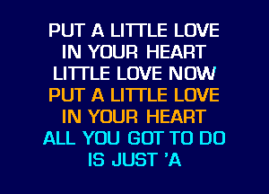 PUT A LITTLE LOVE
IN YOUR HEART
LI'ITLE LOVE NOW
PUT A LITTLE LOVE
IN YOUR HEART
ALL YOU GOT TO DO

IS JUST 'A l