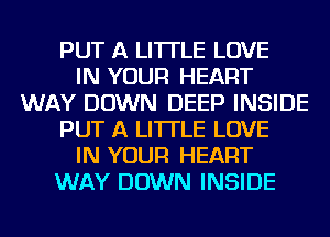 PUT A LITTLE LOVE
IN YOUR HEART
WAY DOWN DEEP INSIDE
PUT A LITTLE LOVE
IN YOUR HEART
WAY DOWN INSIDE