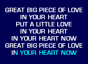 GREAT BIG PIECE OF LOVE
IN YOUR HEART
PUT A LITTLE LOVE
IN YOUR HEART
IN YOUR HEART NOW
GREAT BIG PIECE OF LOVE
IN YOUR HEART NOW