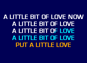 A LITTLE BIT OF LOVE NOW
A LITTLE BIT OF LOVE
A LITTLE BIT OF LOVE
A LITTLE BIT OF LOVE
PUT A LITTLE LOVE