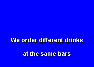 We order different drinks

at the same bars