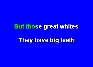 But those great whites

They have big teeth