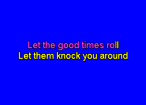 Let the good times roll

Let them knock you around