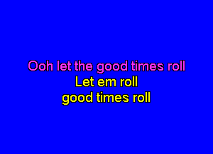 Ooh let the good times roll

Let em roll
good times roll