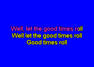 Well, let the good times roll

Well let the good times roll
Good times roll