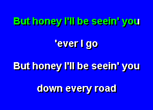 But honey I'll be seein' you

'ever I go

But honey I'll be seein' you

down every road