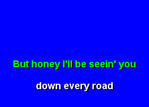 But honey I'll be seein' you

down every road