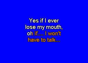 Yes ifl ever
lose my mouth,

oh if.... I won't
have to talk...