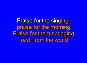 Praise for the singing,
praise for the morning

Praise for them springing
fresh from the world