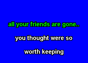 all your friends are gone..

you thought were so

worth keeping