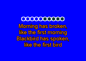 W

Morning has broken,

like the first morning
Blackbird has spoken,
like the first bird