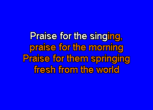 Praise for the singing,
praise for the morning

Praise for them springing
fresh from the world