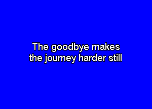 The goodbye makes

the journey harder still