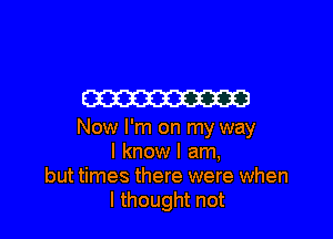 m

Now I'm on my way
I know I am,
but times there were when
I thought not