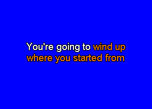 You're going to wind up

where you started from