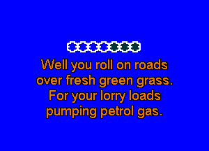 m

Well you roll on roads

over fresh green grass.
For your lorry loads
pumping petrol gas.
