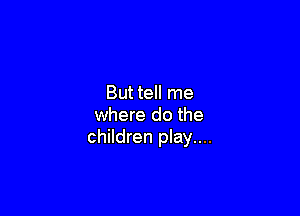 But tell me

where do the
children play....
