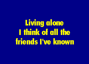 Living alone
I lhink of all lhe

friends I've known