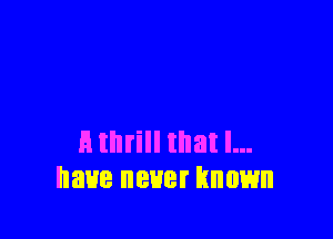 E thrill that l...
have never known
