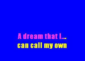 A dream that I...
can call my own