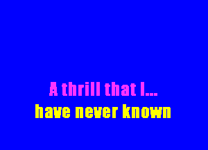 E thrill that l...
have never known