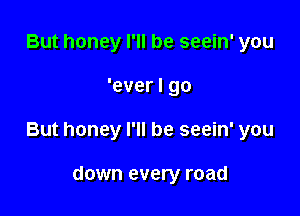 But honey I'll be seein' you

'ever I go

But honey I'll be seein' you

down every road