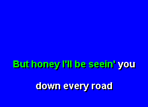 But honey I'll be seein' you

down every road