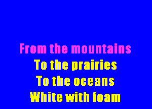 From the mountains

To the nrairies
To the oceans
White with foam