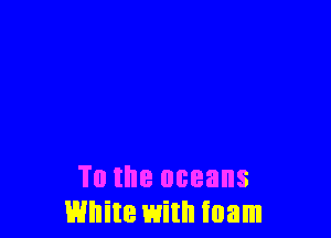 To the oceans
White with foam
