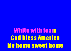White with foam
God bless Hmerica
Em home sweet home