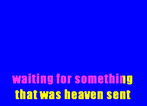 waiting for something
that was heaven sent