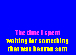 The time I snent
waiting ior something
that was heaven sent