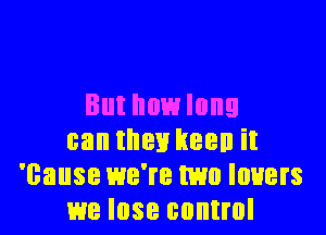 But howlnng

can then keen it
'cause we're mm lowers
me lose control