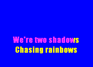 We're two shadows
chasing rainbows