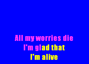 All muworries die
I'm glad that
I'm alive